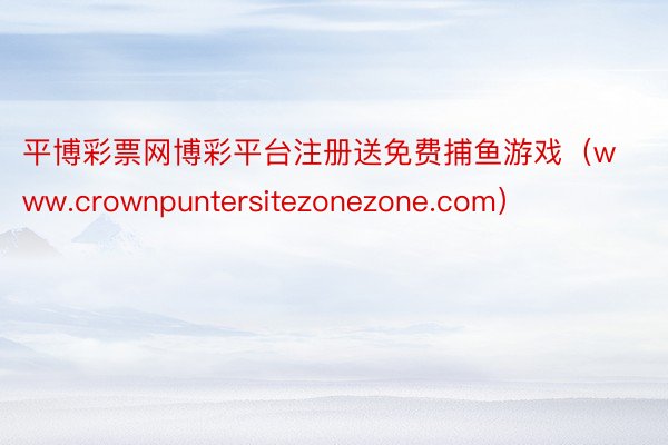 平博彩票网博彩平台注册送免费捕鱼游戏（www.crownpuntersitezonezone.com）