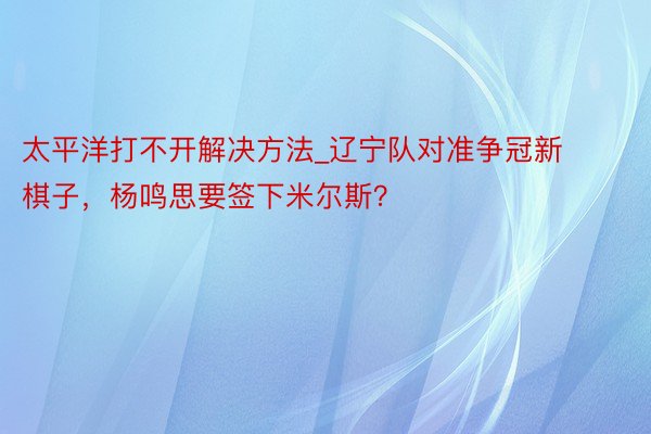 太平洋打不开解决方法_辽宁队对准争冠新棋子，杨鸣思要签下米尔斯？