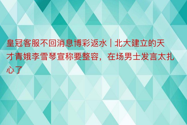 皇冠客服不回消息博彩返水 | 北大建立的天才青娥李雪琴宣称要整容，在场男士发言太扎心了