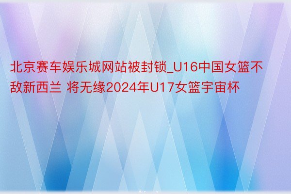 北京赛车娱乐城网站被封锁_U16中国女篮不敌新西兰 将无缘2024年U17女篮宇宙杯