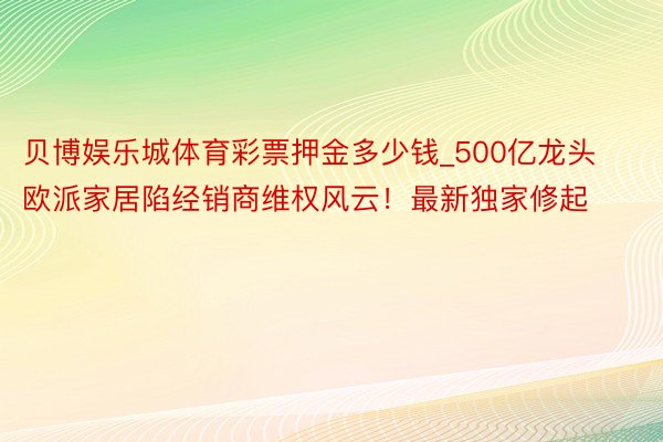 贝博娱乐城体育彩票押金多少钱_500亿龙头欧派家居陷经销商维权风云！最新独家修起