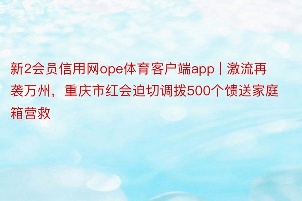 新2会员信用网ope体育客户端app | 激流再袭万州，重庆市红会迫切调拨500个馈送家庭箱营救