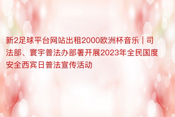 新2足球平台网站出租2000欧洲杯音乐 | 司法部、寰宇普法办部署开展2023年全民国度安全西宾日普法宣传活动