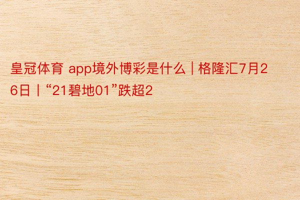 皇冠体育 app境外博彩是什么 | 格隆汇7月26日丨“21碧地01”跌超2