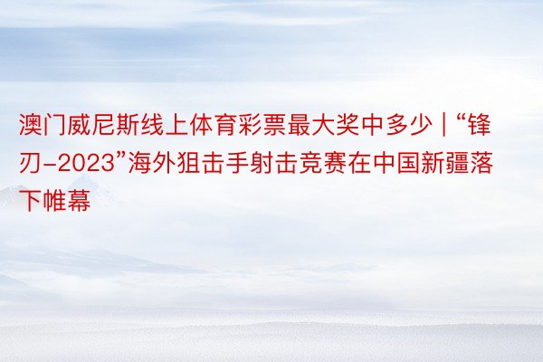 澳门威尼斯线上体育彩票最大奖中多少 | “锋刃-2023”海外狙击手射击竞赛在中国新疆落下帷幕