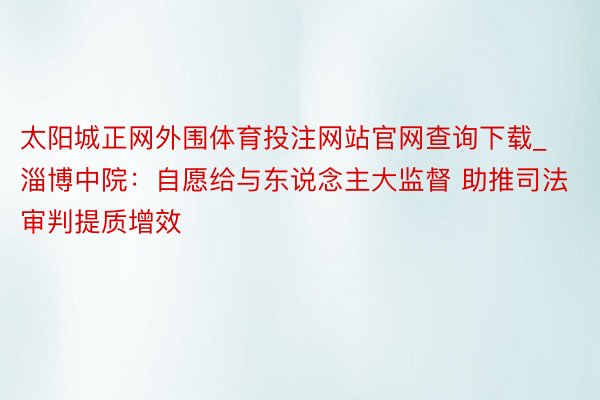 太阳城正网外围体育投注网站官网查询下载_淄博中院：自愿给与东说念主大监督 助推司法审判提质增效