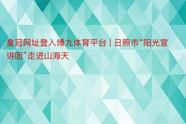 皇冠网址登入博九体育平台 | 日照市“阳光宣讲团”走进山海天