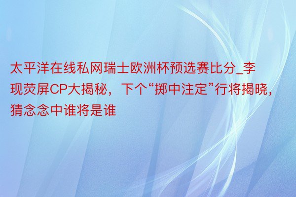 太平洋在线私网瑞士欧洲杯预选赛比分_李现荧屏CP大揭秘，下个“掷中注定”行将揭晓，猜念念中谁将是谁