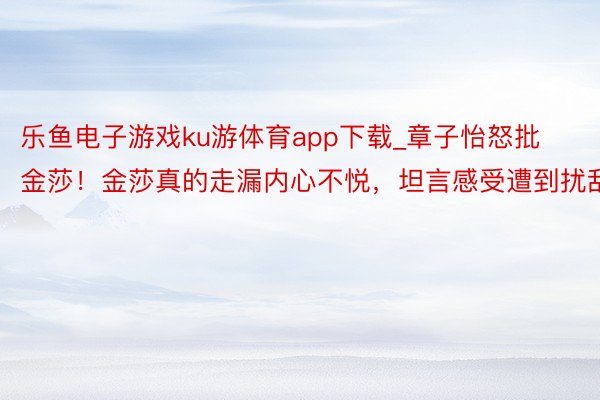 乐鱼电子游戏ku游体育app下载_章子怡怒批金莎！金莎真的走漏内心不悦，坦言感受遭到扰乱