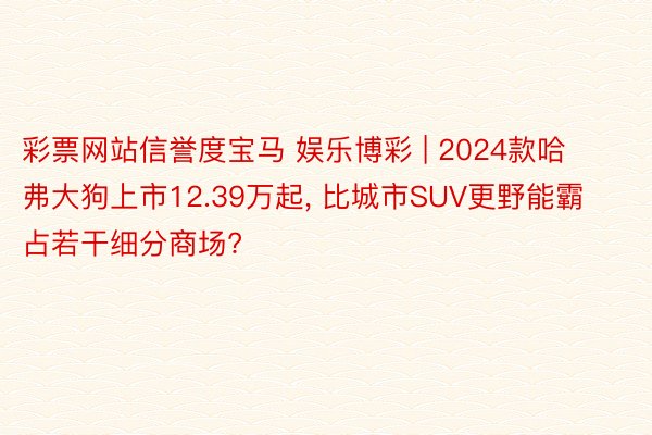 彩票网站信誉度宝马 娱乐博彩 | 2024款哈弗大狗上市12.39万起， 比城市SUV更野能霸占若干细分商场?