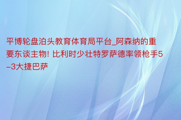 平博轮盘泊头教育体育局平台_阿森纳的重要东谈主物! 比利时少壮特罗萨德率领枪手5-3大捷巴萨