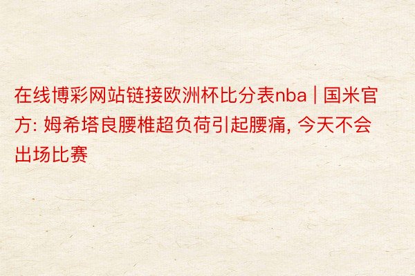 在线博彩网站链接欧洲杯比分表nba | 国米官方: 姆希塔良腰椎超负荷引起腰痛, 今天不会出场比赛