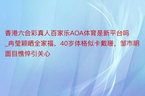 香港六合彩真人百家乐AOA体育是新平台吗_冉莹颖晒全家福，40岁体格似卡戴珊，邹市明面目憔悴引关心