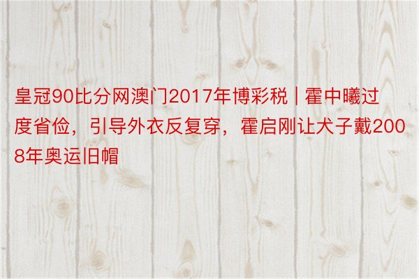 皇冠90比分网澳门2017年博彩税 | 霍中曦过度省俭，引导外衣反复穿，霍启刚让犬子戴2008年奥运旧帽