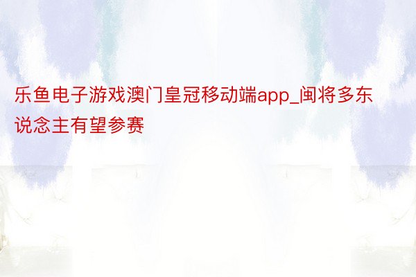 乐鱼电子游戏澳门皇冠移动端app_闽将多东说念主有望参赛