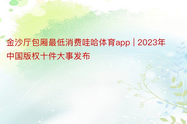 金沙厅包厢最低消费哇哈体育app | 2023年中国版权十件大事发布