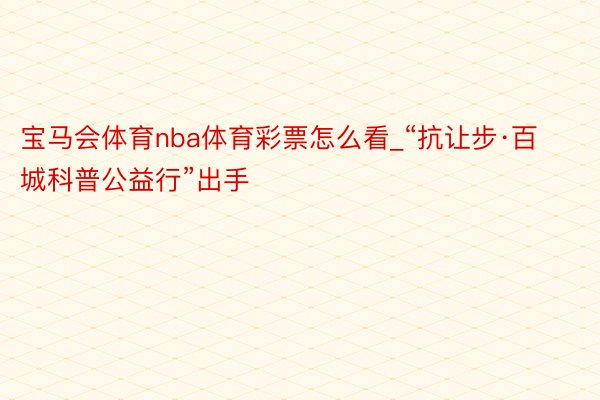 宝马会体育nba体育彩票怎么看_“抗让步·百城科普公益行”出手