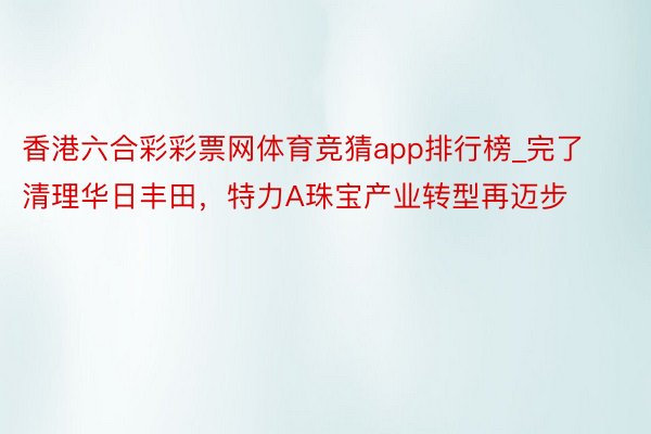 香港六合彩彩票网体育竞猜app排行榜_完了清理华日丰田，特力A珠宝产业转型再迈步