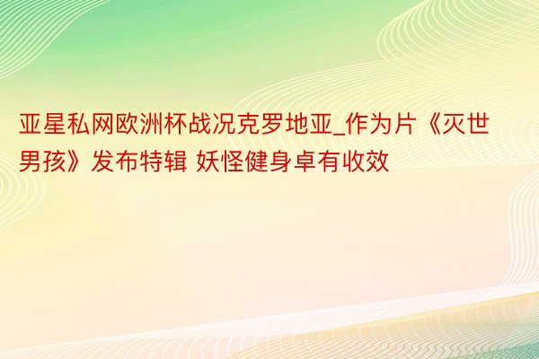 亚星私网欧洲杯战况克罗地亚_作为片《灭世男孩》发布特辑 妖怪健身卓有收效