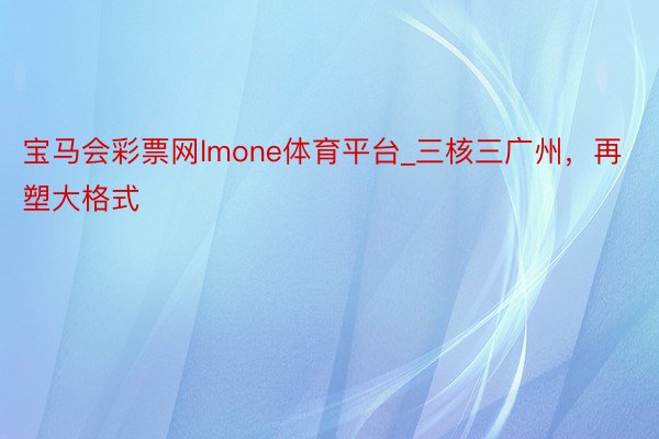 宝马会彩票网lmone体育平台_三核三广州，再塑大格式