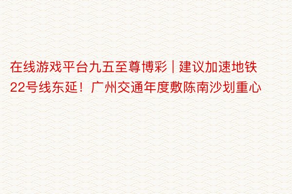 在线游戏平台九五至尊博彩 | 建议加速地铁22号线东延！广州交通年度敷陈南沙划重心