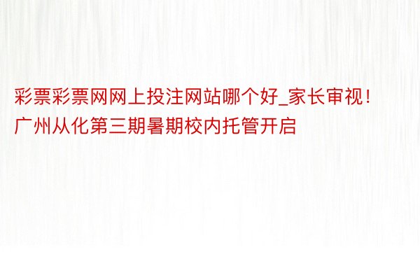 彩票彩票网网上投注网站哪个好_家长审视！广州从化第三期暑期校内托管开启