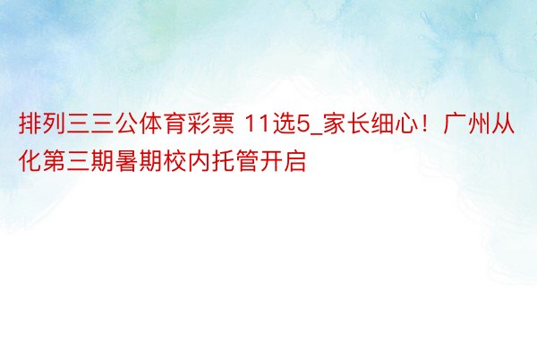 排列三三公体育彩票 11选5_家长细心！广州从化第三期暑期校内托管开启