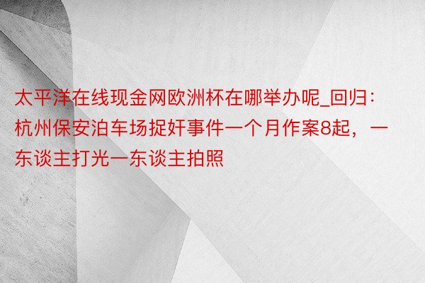 太平洋在线现金网欧洲杯在哪举办呢_回归：杭州保安泊车场捉奸事件一个月作案8起，一东谈主打光一东谈主拍照