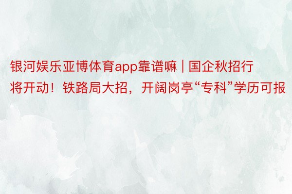 银河娱乐亚博体育app靠谱嘛 | 国企秋招行将开动！铁路局大招，开阔岗亭“专科”学历可报