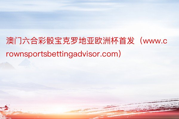 澳门六合彩骰宝克罗地亚欧洲杯首发（www.crownsportsbettingadvisor.com）