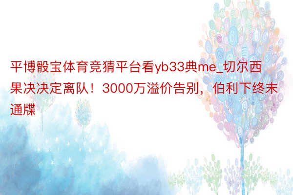 平博骰宝体育竞猜平台看yb33典me_切尔西果决决定离队！3000万溢价告别，伯利下终末通牒