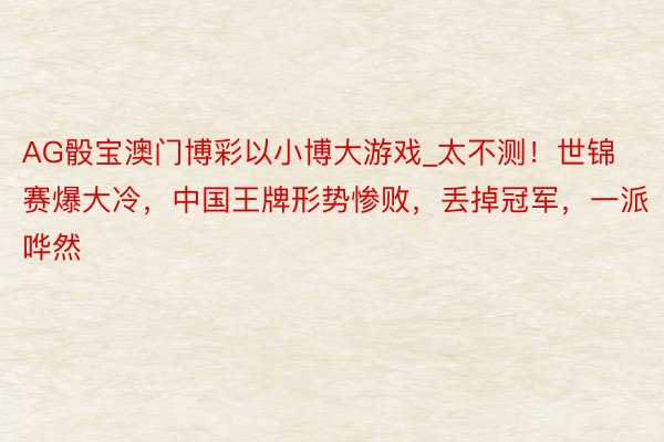 AG骰宝澳门博彩以小博大游戏_太不测！世锦赛爆大冷，中国王牌形势惨败，丢掉冠军，一派哗然