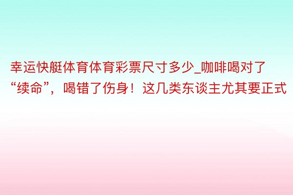 幸运快艇体育体育彩票尺寸多少_咖啡喝对了“续命”，喝错了伤身！这几类东谈主尤其要正式