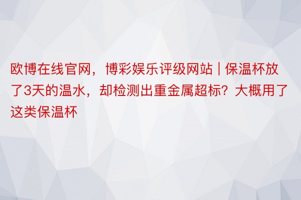 欧博在线官网，博彩娱乐评级网站 | 保温杯放了3天的温水，却检测出重金属超标？大概用了这类保温杯