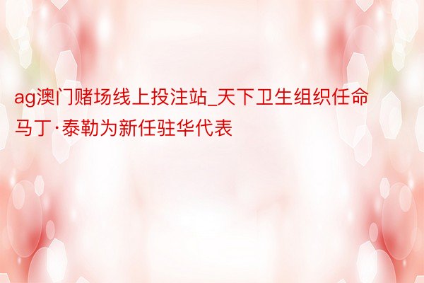 ag澳门赌场线上投注站_天下卫生组织任命马丁·泰勒为新任驻华代表