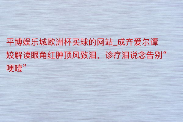 平博娱乐城欧洲杯买球的网站_成齐爱尔谭姣解读眼角红肿顶风致泪，诊疗泪说念告别“哽噎”