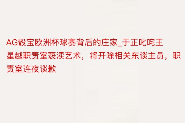 AG骰宝欧洲杯球赛背后的庄家_于正叱咤王星越职责室亵渎艺术，将开除相关东谈主员，职责室连夜谈歉