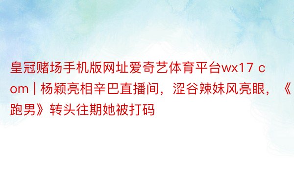 皇冠赌场手机版网址爱奇艺体育平台wx17 com | 杨颖亮相辛巴直播间，涩谷辣妹风亮眼，《跑男》转头往期她被打码