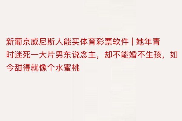 新葡京威尼斯人能买体育彩票软件 | 她年青时迷死一大片男东说念主，却不能婚不生孩，如今甜得就像个水蜜桃