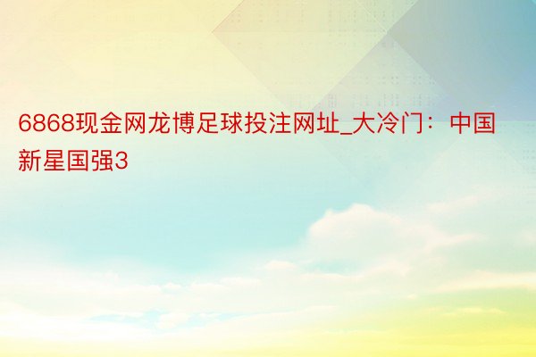 6868现金网龙博足球投注网址_大冷门：中国新星国强3