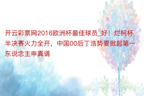 开云彩票网2016欧洲杯最佳球员_好！烂柯杯半决赛火力全开，中国00后丁浩势要掀起第一东说念主申真谞