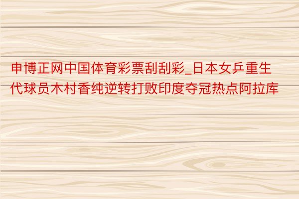 申博正网中国体育彩票刮刮彩_日本女乒重生代球员木村香纯逆转打败印度夺冠热点阿拉库