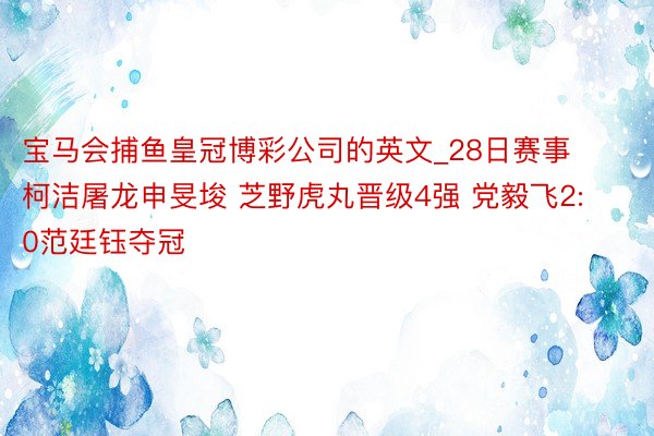 宝马会捕鱼皇冠博彩公司的英文_28日赛事 柯洁屠龙申旻埈 芝野虎丸晋级4强 党毅飞2:0范廷钰夺冠