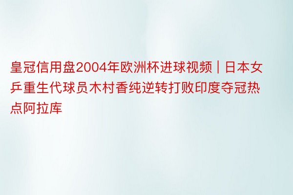 皇冠信用盘2004年欧洲杯进球视频 | 日本女乒重生代球员木村香纯逆转打败印度夺冠热点阿拉库