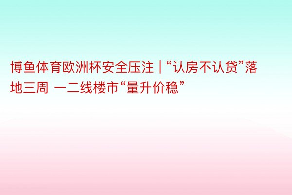 博鱼体育欧洲杯安全压注 | “认房不认贷”落地三周 一二线楼市“量升价稳”