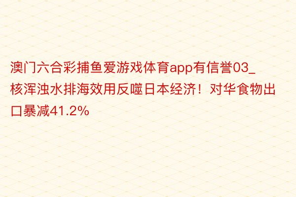 澳门六合彩捕鱼爱游戏体育app有信誉03_核浑浊水排海效用反噬日本经济！对华食物出口暴减41.2%