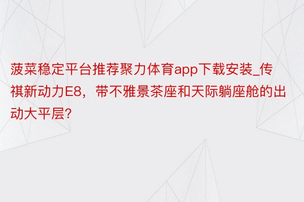 菠菜稳定平台推荐聚力体育app下载安装_传祺新动力E8，带不雅景茶座和天际躺座舱的出动大平层？