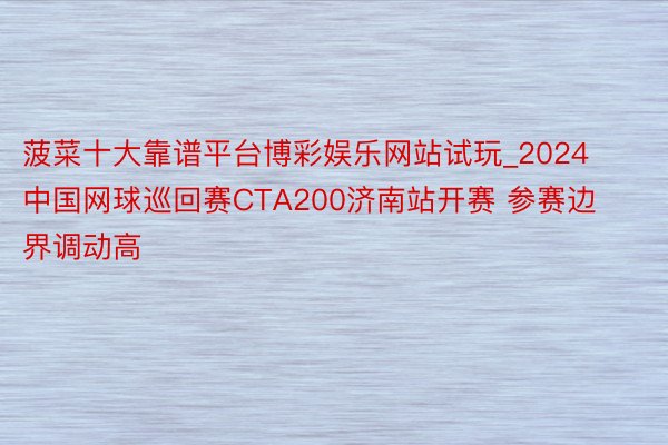 菠菜十大靠谱平台博彩娱乐网站试玩_2024中国网球巡回赛CTA200济南站开赛 参赛边界调动高