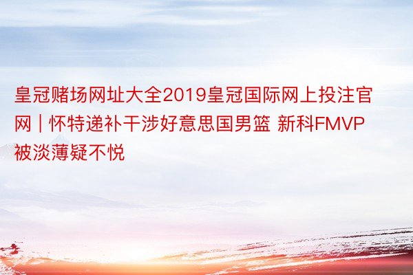 皇冠赌场网址大全2019皇冠国际网上投注官网 | 怀特递补干涉好意思国男篮 新科FMVP被淡薄疑不悦