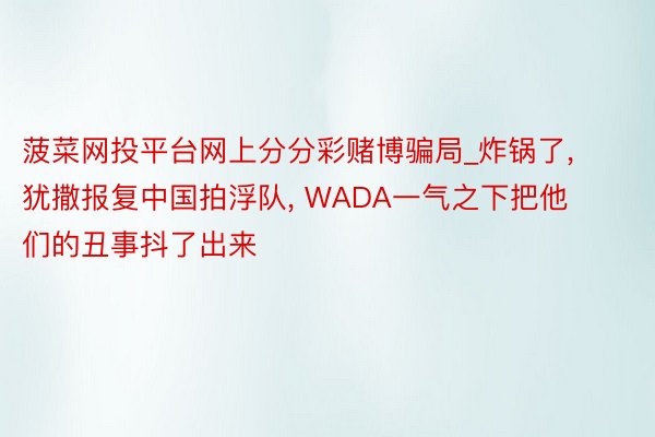 菠菜网投平台网上分分彩赌博骗局_炸锅了, 犹撒报复中国拍浮队, WADA一气之下把他们的丑事抖了出来